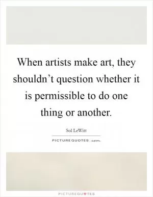When artists make art, they shouldn’t question whether it is permissible to do one thing or another Picture Quote #1