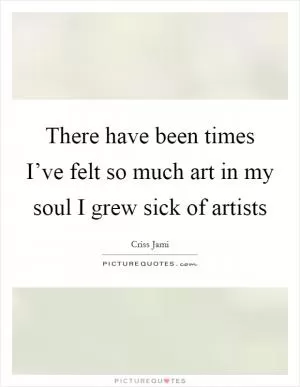 There have been times I’ve felt so much art in my soul I grew sick of artists Picture Quote #1