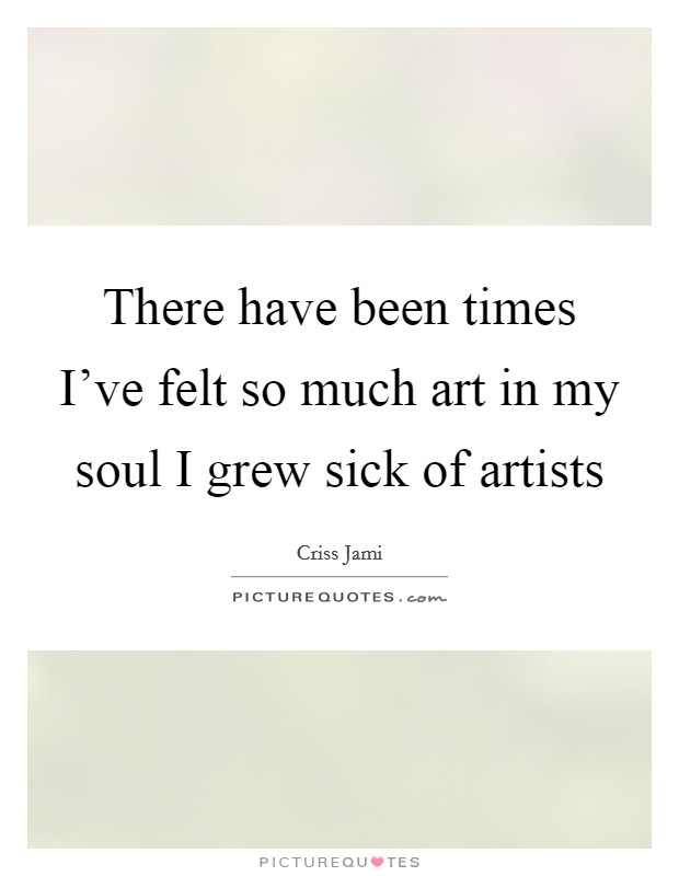 There have been times I've felt so much art in my soul I grew sick of artists Picture Quote #1