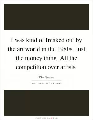 I was kind of freaked out by the art world in the 1980s. Just the money thing. All the competition over artists Picture Quote #1