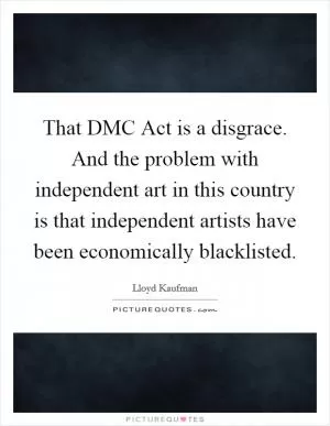 That DMC Act is a disgrace. And the problem with independent art in this country is that independent artists have been economically blacklisted Picture Quote #1
