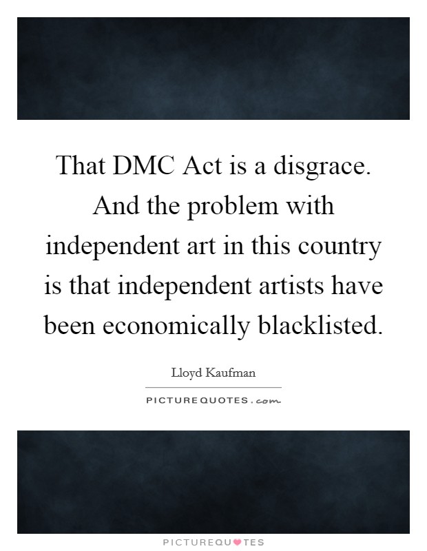 That DMC Act is a disgrace. And the problem with independent art in this country is that independent artists have been economically blacklisted. Picture Quote #1