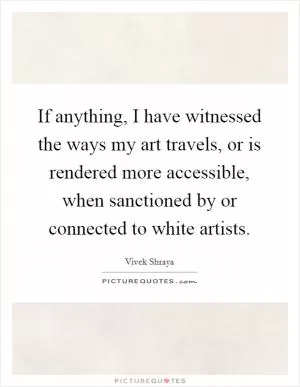 If anything, I have witnessed the ways my art travels, or is rendered more accessible, when sanctioned by or connected to white artists Picture Quote #1