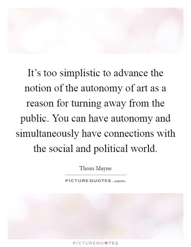 It's too simplistic to advance the notion of the autonomy of art as a reason for turning away from the public. You can have autonomy and simultaneously have connections with the social and political world. Picture Quote #1
