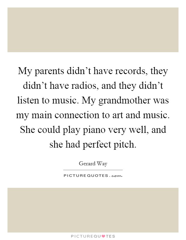 My parents didn't have records, they didn't have radios, and they didn't listen to music. My grandmother was my main connection to art and music. She could play piano very well, and she had perfect pitch. Picture Quote #1