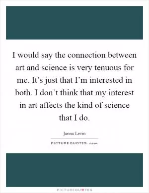 I would say the connection between art and science is very tenuous for me. It’s just that I’m interested in both. I don’t think that my interest in art affects the kind of science that I do Picture Quote #1