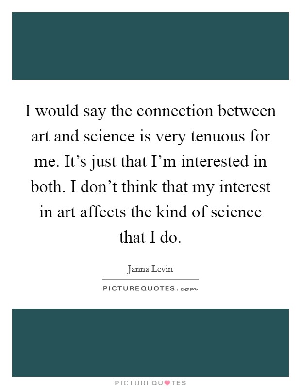 I would say the connection between art and science is very tenuous for me. It's just that I'm interested in both. I don't think that my interest in art affects the kind of science that I do. Picture Quote #1