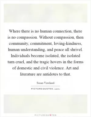 Where there is no human connection, there is no compassion. Without compassion, then community, commitment, loving-kindness, human understanding, and peace all shrivel. Individuals become isolated, the isolated turn cruel, and the tragic hovers in the forms of domestic and civil violence. Art and literature are antidotes to that Picture Quote #1