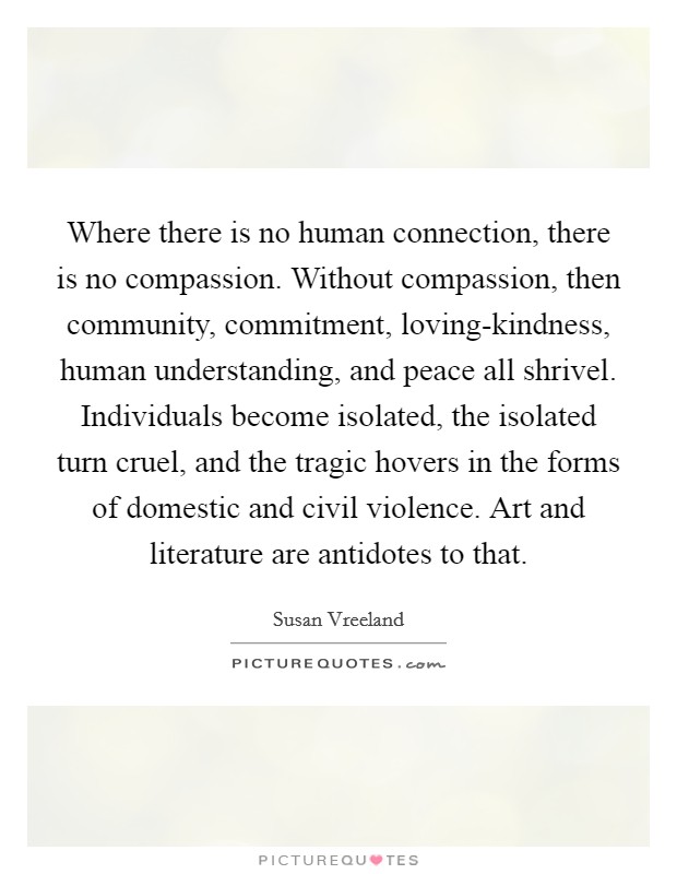 Where there is no human connection, there is no compassion. Without compassion, then community, commitment, loving-kindness, human understanding, and peace all shrivel. Individuals become isolated, the isolated turn cruel, and the tragic hovers in the forms of domestic and civil violence. Art and literature are antidotes to that. Picture Quote #1