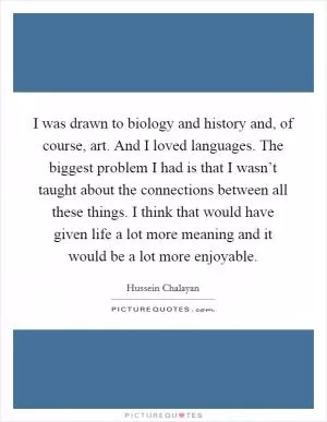 I was drawn to biology and history and, of course, art. And I loved languages. The biggest problem I had is that I wasn’t taught about the connections between all these things. I think that would have given life a lot more meaning and it would be a lot more enjoyable Picture Quote #1