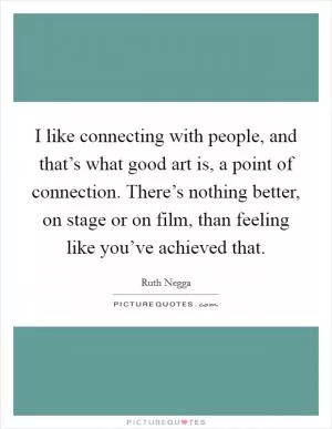 I like connecting with people, and that’s what good art is, a point of connection. There’s nothing better, on stage or on film, than feeling like you’ve achieved that Picture Quote #1