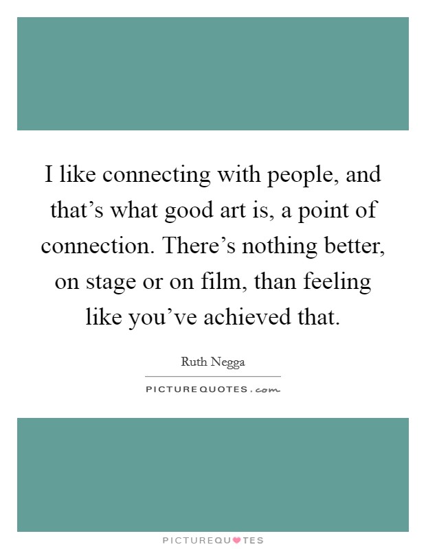 I like connecting with people, and that's what good art is, a point of connection. There's nothing better, on stage or on film, than feeling like you've achieved that. Picture Quote #1