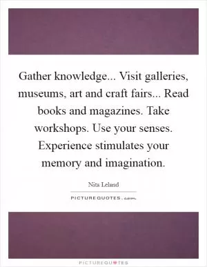 Gather knowledge... Visit galleries, museums, art and craft fairs... Read books and magazines. Take workshops. Use your senses. Experience stimulates your memory and imagination Picture Quote #1