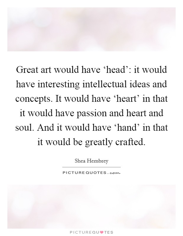 Great art would have ‘head': it would have interesting intellectual ideas and concepts. It would have ‘heart' in that it would have passion and heart and soul. And it would have ‘hand' in that it would be greatly crafted. Picture Quote #1