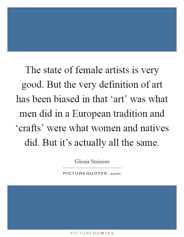 The state of female artists is very good. But the very definition of art has been biased in that ‘art' was what men did in a European tradition and ‘crafts' were what women and natives did. But it's actually all the same. Picture Quote #1