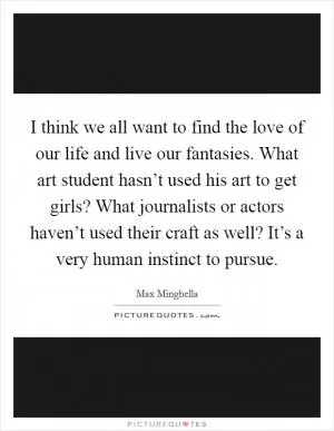 I think we all want to find the love of our life and live our fantasies. What art student hasn’t used his art to get girls? What journalists or actors haven’t used their craft as well? It’s a very human instinct to pursue Picture Quote #1