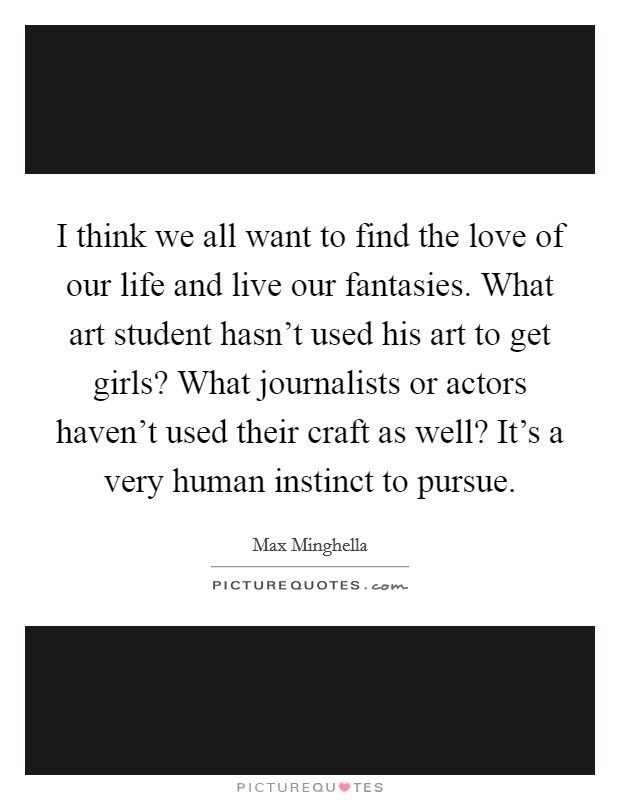 I think we all want to find the love of our life and live our fantasies. What art student hasn't used his art to get girls? What journalists or actors haven't used their craft as well? It's a very human instinct to pursue. Picture Quote #1