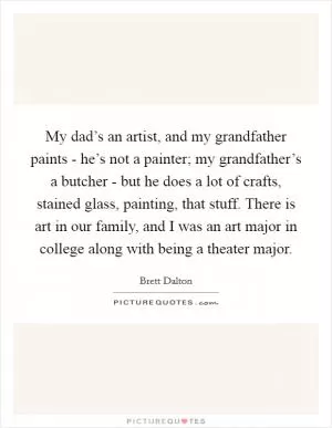 My dad’s an artist, and my grandfather paints - he’s not a painter; my grandfather’s a butcher - but he does a lot of crafts, stained glass, painting, that stuff. There is art in our family, and I was an art major in college along with being a theater major Picture Quote #1