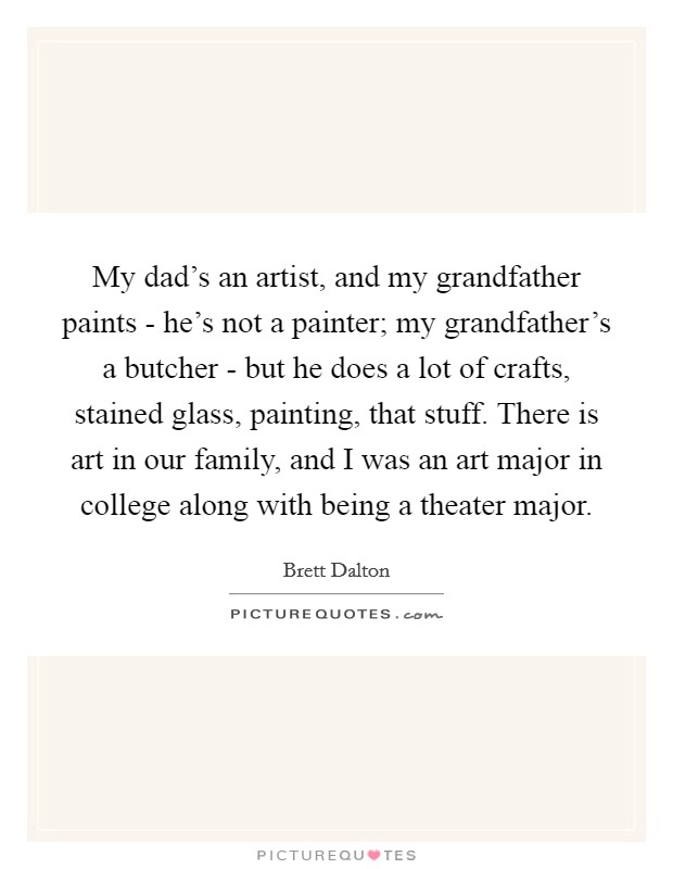 My dad's an artist, and my grandfather paints - he's not a painter; my grandfather's a butcher - but he does a lot of crafts, stained glass, painting, that stuff. There is art in our family, and I was an art major in college along with being a theater major. Picture Quote #1