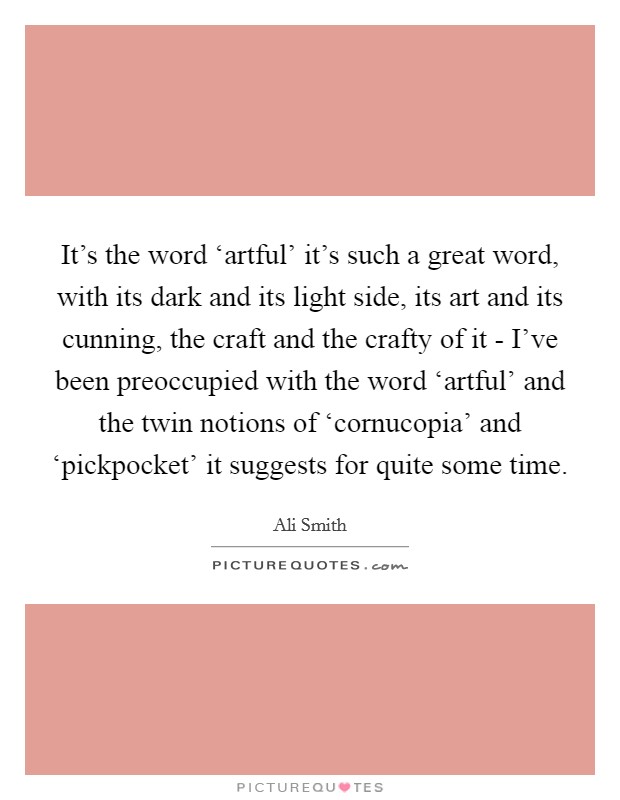 It's the word ‘artful' it's such a great word, with its dark and its light side, its art and its cunning, the craft and the crafty of it - I've been preoccupied with the word ‘artful' and the twin notions of ‘cornucopia' and ‘pickpocket' it suggests for quite some time. Picture Quote #1