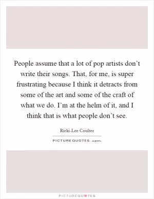 People assume that a lot of pop artists don’t write their songs. That, for me, is super frustrating because I think it detracts from some of the art and some of the craft of what we do. I’m at the helm of it, and I think that is what people don’t see Picture Quote #1