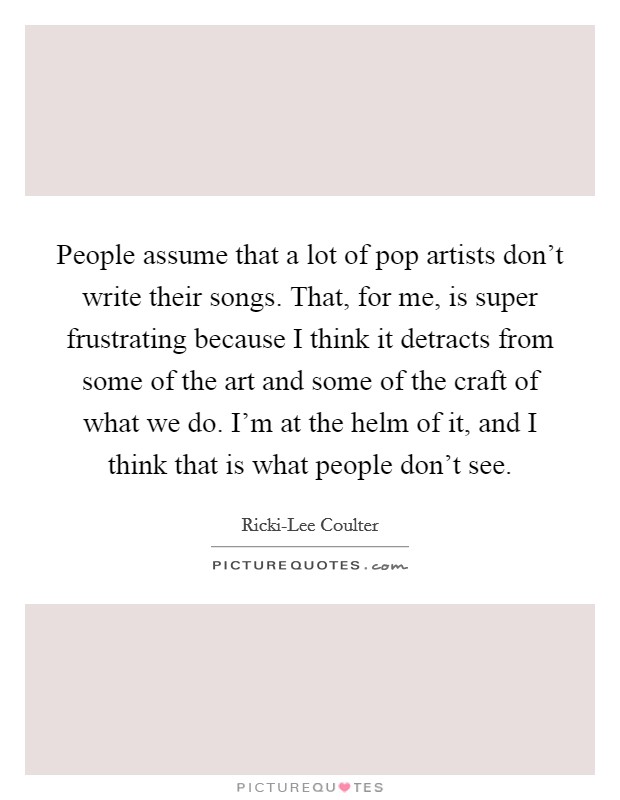 People assume that a lot of pop artists don't write their songs. That, for me, is super frustrating because I think it detracts from some of the art and some of the craft of what we do. I'm at the helm of it, and I think that is what people don't see. Picture Quote #1