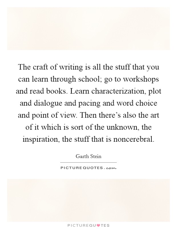The craft of writing is all the stuff that you can learn through school; go to workshops and read books. Learn characterization, plot and dialogue and pacing and word choice and point of view. Then there's also the art of it which is sort of the unknown, the inspiration, the stuff that is noncerebral. Picture Quote #1