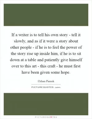 If a writer is to tell his own story - tell it slowly, and as if it were a story about other people - if he is to feel the power of the story rise up inside him, if he is to sit down at a table and patiently give himself over to this art - this craft - he must first have been given some hope Picture Quote #1