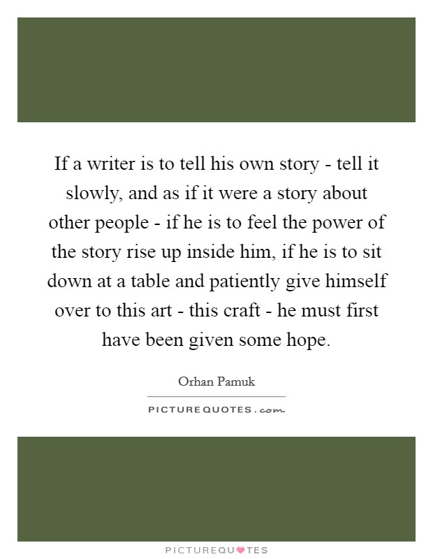 If a writer is to tell his own story - tell it slowly, and as if it were a story about other people - if he is to feel the power of the story rise up inside him, if he is to sit down at a table and patiently give himself over to this art - this craft - he must first have been given some hope. Picture Quote #1