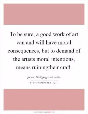 To be sure, a good work of art can and will have moral consequences, but to demand of the artists moral intentions, means ruiningtheir craft Picture Quote #1