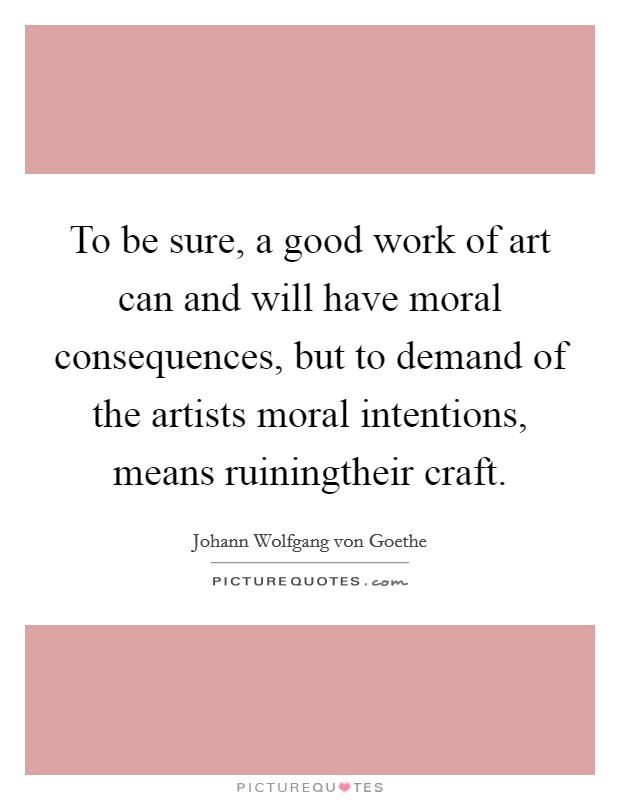 To be sure, a good work of art can and will have moral consequences, but to demand of the artists moral intentions, means ruiningtheir craft. Picture Quote #1