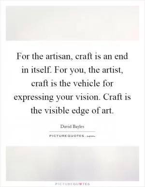 For the artisan, craft is an end in itself. For you, the artist, craft is the vehicle for expressing your vision. Craft is the visible edge of art Picture Quote #1