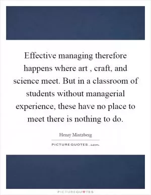 Effective managing therefore happens where art , craft, and science meet. But in a classroom of students without managerial experience, these have no place to meet there is nothing to do Picture Quote #1
