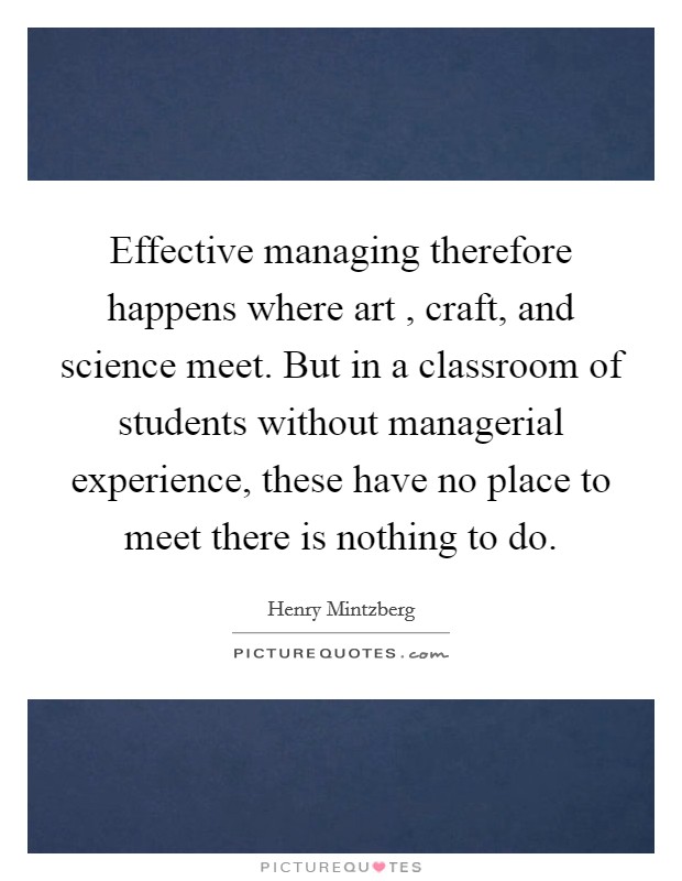 Effective managing therefore happens where art , craft, and science meet. But in a classroom of students without managerial experience, these have no place to meet there is nothing to do. Picture Quote #1