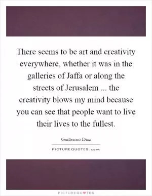 There seems to be art and creativity everywhere, whether it was in the galleries of Jaffa or along the streets of Jerusalem ... the creativity blows my mind because you can see that people want to live their lives to the fullest Picture Quote #1