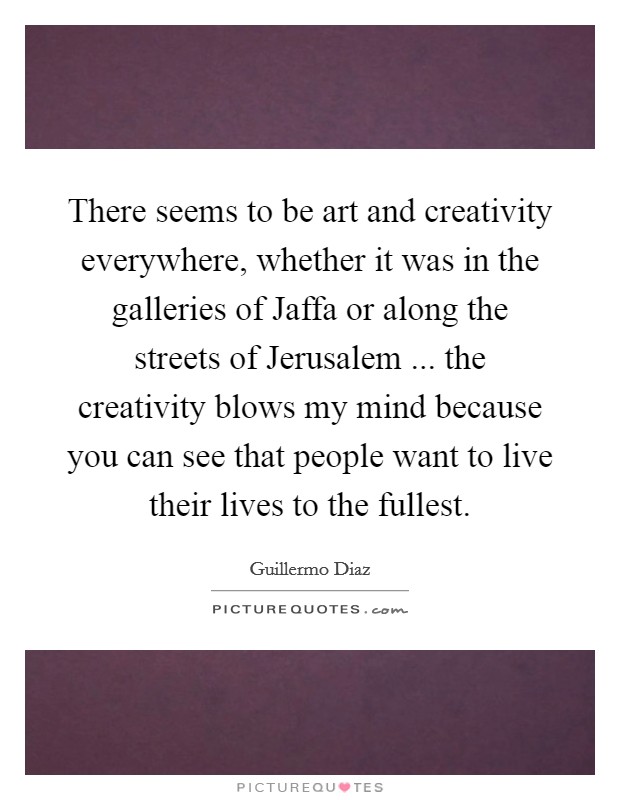There seems to be art and creativity everywhere, whether it was in the galleries of Jaffa or along the streets of Jerusalem ... the creativity blows my mind because you can see that people want to live their lives to the fullest. Picture Quote #1