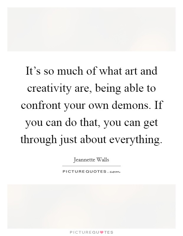 It's so much of what art and creativity are, being able to confront your own demons. If you can do that, you can get through just about everything. Picture Quote #1