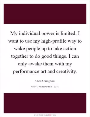 My individual power is limited. I want to use my high-profile way to wake people up to take action together to do good things. I can only awake them with my performance art and creativity Picture Quote #1