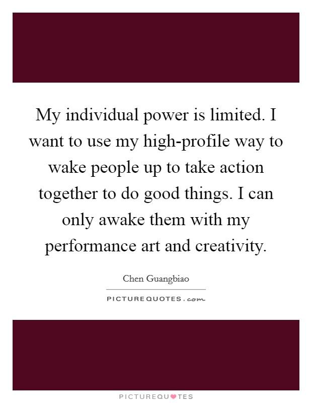 My individual power is limited. I want to use my high-profile way to wake people up to take action together to do good things. I can only awake them with my performance art and creativity. Picture Quote #1