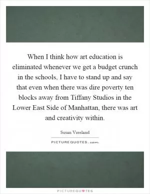 When I think how art education is eliminated whenever we get a budget crunch in the schools, I have to stand up and say that even when there was dire poverty ten blocks away from Tiffany Studios in the Lower East Side of Manhattan, there was art and creativity within Picture Quote #1