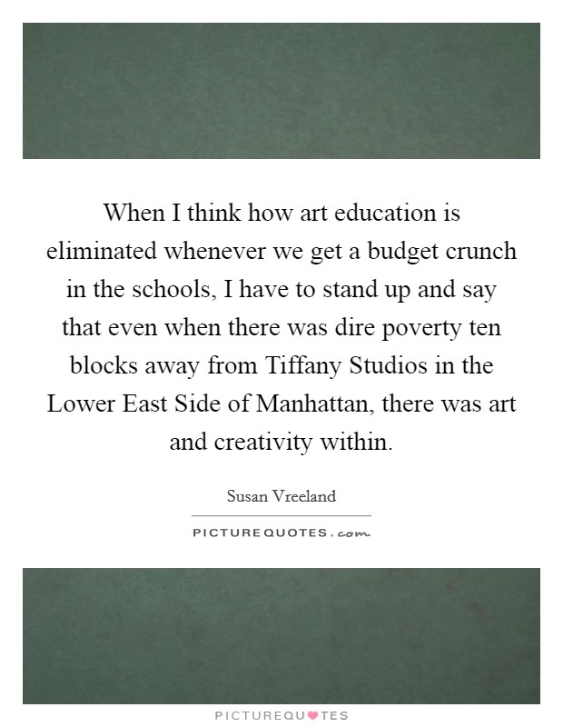 When I think how art education is eliminated whenever we get a budget crunch in the schools, I have to stand up and say that even when there was dire poverty ten blocks away from Tiffany Studios in the Lower East Side of Manhattan, there was art and creativity within. Picture Quote #1