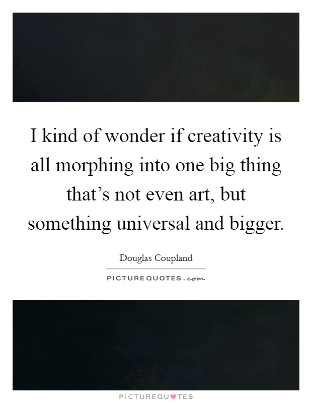 I kind of wonder if creativity is all morphing into one big thing that's not even art, but something universal and bigger. Picture Quote #1