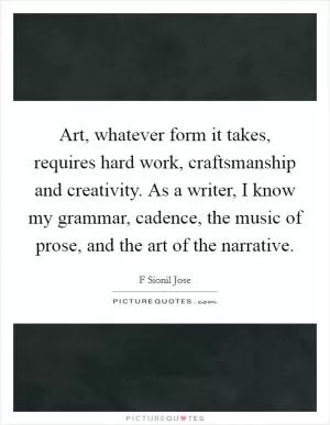 Art, whatever form it takes, requires hard work, craftsmanship and creativity. As a writer, I know my grammar, cadence, the music of prose, and the art of the narrative Picture Quote #1