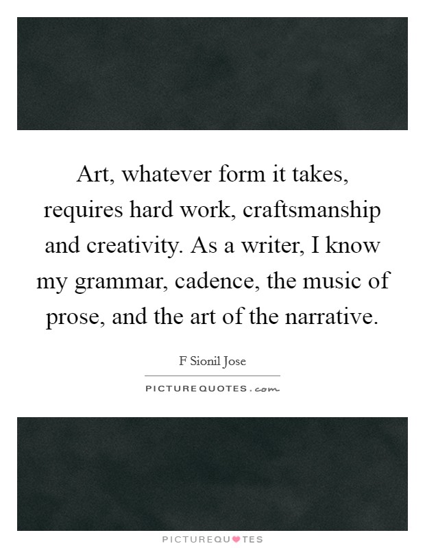 Art, whatever form it takes, requires hard work, craftsmanship and creativity. As a writer, I know my grammar, cadence, the music of prose, and the art of the narrative. Picture Quote #1