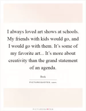 I always loved art shows at schools. My friends with kids would go, and I would go with them. It’s some of my favorite art... It’s more about creativity than the grand statement of an agenda Picture Quote #1