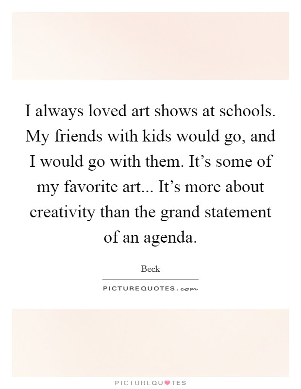 I always loved art shows at schools. My friends with kids would go, and I would go with them. It's some of my favorite art... It's more about creativity than the grand statement of an agenda. Picture Quote #1