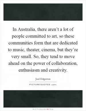 In Australia, there aren’t a lot of people committed to art, so these communities form that are dedicated to music, theater, cinema, but they’re very small. So, they tend to move ahead on the power of collaboration, enthusiasm and creativity Picture Quote #1