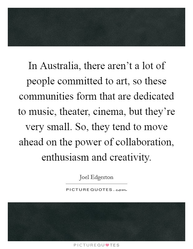 In Australia, there aren't a lot of people committed to art, so these communities form that are dedicated to music, theater, cinema, but they're very small. So, they tend to move ahead on the power of collaboration, enthusiasm and creativity. Picture Quote #1