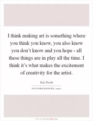 I think making art is something where you think you know, you also know you don’t know and you hope - all these things are in play all the time. I think it’s what makes the excitement of creativity for the artist Picture Quote #1