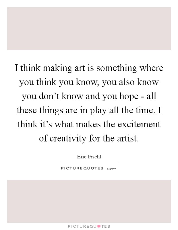 I think making art is something where you think you know, you also know you don't know and you hope - all these things are in play all the time. I think it's what makes the excitement of creativity for the artist. Picture Quote #1